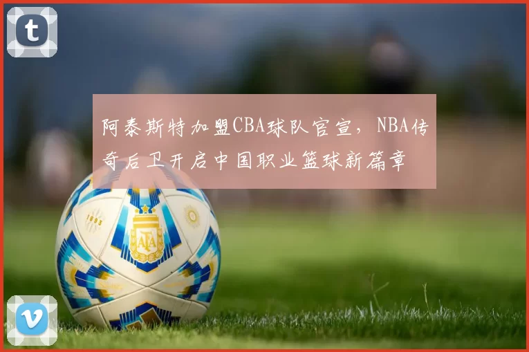阿泰斯特加盟CBA球队官宣,NBA传奇后卫开启中国职业篮球新篇章