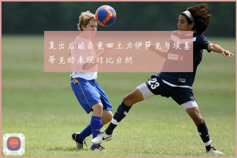 复出后能否重回主力伊萨克与埃基蒂克的表现对比分析