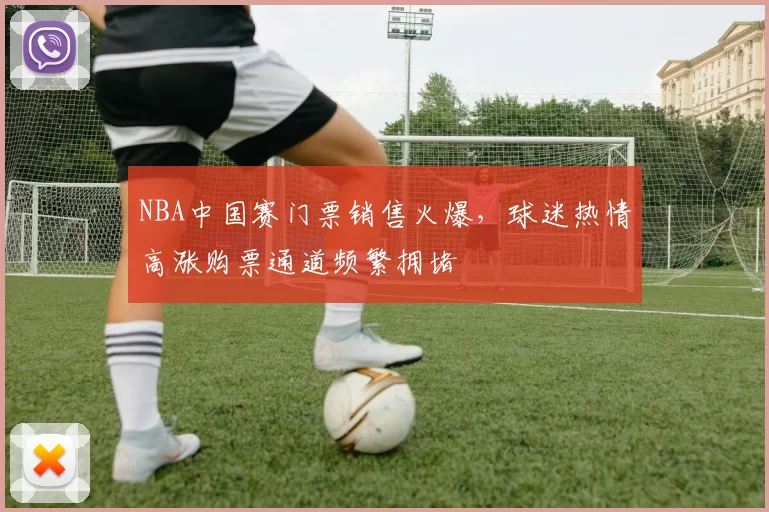 NBA中国赛门票销售火爆，球迷热情高涨购票通道频繁拥堵
