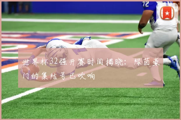 世界杯32强开赛时间揭晓:绿茵豪门的集结号已吹响