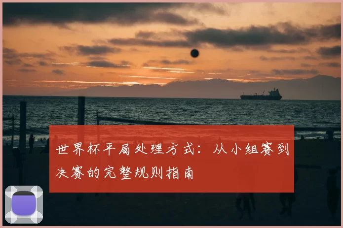 世界杯平局处理方式：从小组赛到决赛的完整规则指南