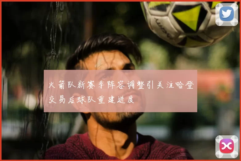 火箭队新赛季阵容调整引关注哈登交易后球队重建进度