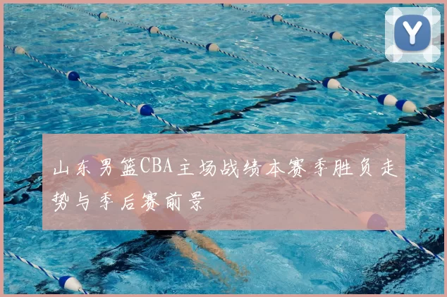 山东男篮CBA主场战绩本赛季胜负走势与季后赛前景