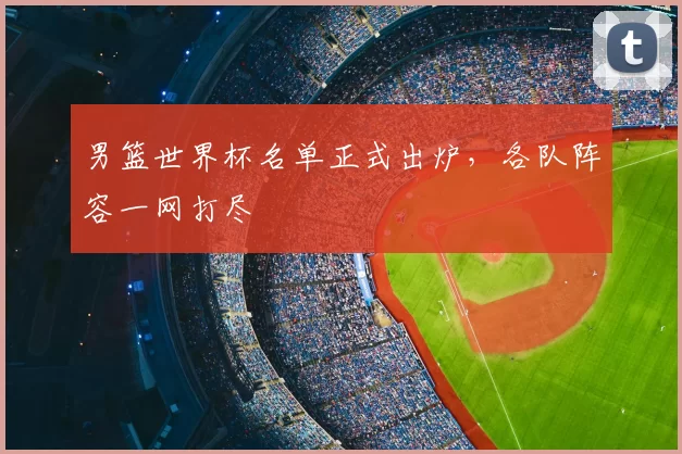 男篮世界杯名单正式出炉,各队阵容一网打尽