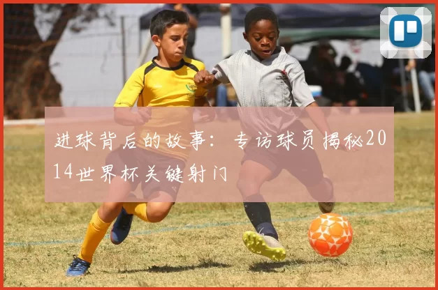 进球背后的故事:专访球员揭秘2014世界杯关键射门