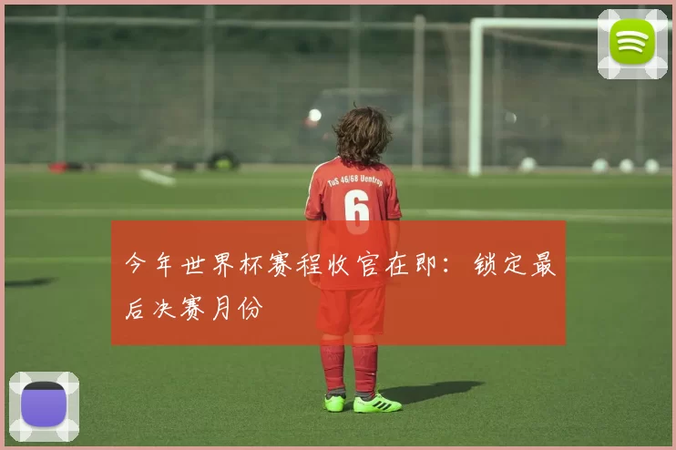 今年世界杯赛程收官在即:锁定最后决赛月份