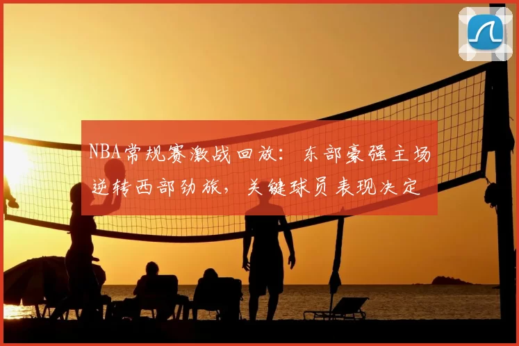 NBA常规赛激战回放：东部豪强主场逆转西部劲旅，关键球员表现决定胜负走势