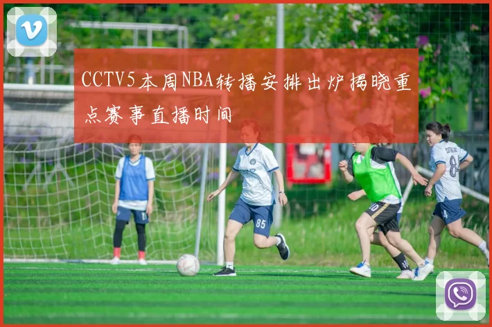 CCTV5本周NBA转播安排出炉揭晓重点赛事直播时间