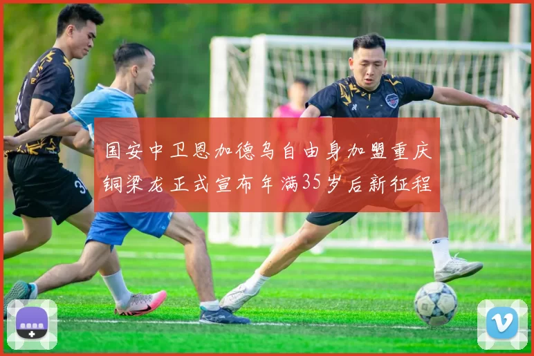 国安中卫恩加德乌自由身加盟重庆铜梁龙正式宣布年满35岁后新征程开启
