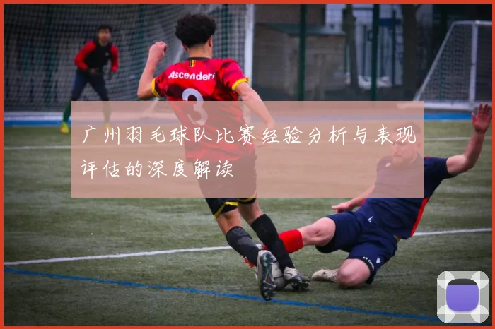 广州羽毛球队比赛经验分析与表现评估的深度解读
