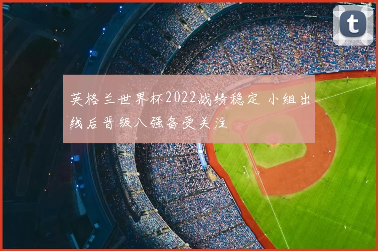 英格兰世界杯2022战绩稳定 小组出线后晋级八强备受关注