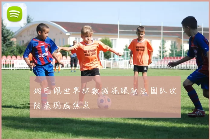 姆巴佩世界杯数据亮眼助法国队攻防表现成焦点