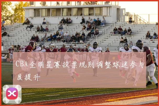 CBA全明星赛投票规则调整球迷参与度提升