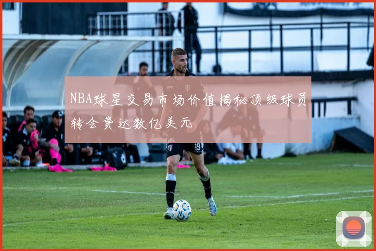 NBA球星交易市场价值揭秘顶级球员转会费达数亿美元