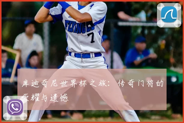 库迪奇尼世界杯之旅：传奇门将的荣耀与遗憾