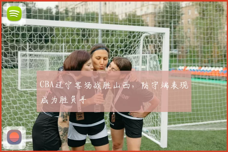 CBA辽宁客场战胜山西，防守端表现成为胜负手
